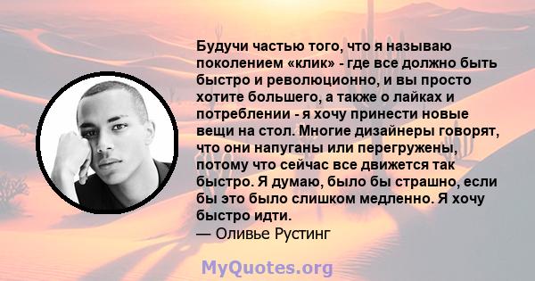 Будучи частью того, что я называю поколением «клик» - где все должно быть быстро и революционно, и вы просто хотите большего, а также о лайках и потреблении - я хочу принести новые вещи на стол. Многие дизайнеры