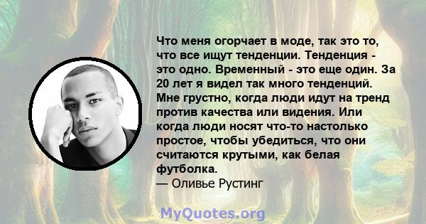 Что меня огорчает в моде, так это то, что все ищут тенденции. Тенденция - это одно. Временный - это еще один. За 20 лет я видел так много тенденций. Мне грустно, когда люди идут на тренд против качества или видения. Или 