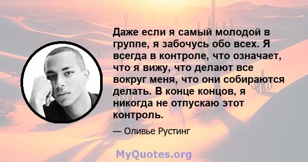 Даже если я самый молодой в группе, я забочусь обо всех. Я всегда в контроле, что означает, что я вижу, что делают все вокруг меня, что они собираются делать. В конце концов, я никогда не отпускаю этот контроль.