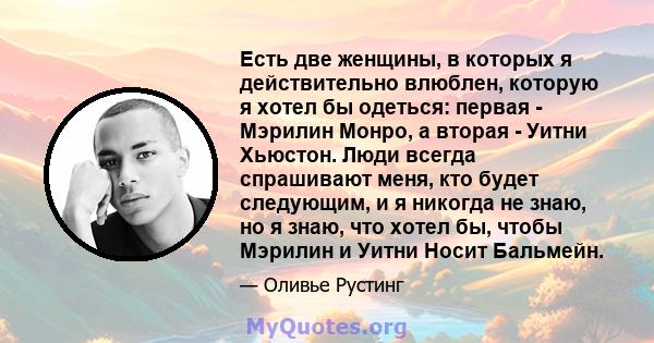 Есть две женщины, в которых я действительно влюблен, которую я хотел бы одеться: первая - Мэрилин Монро, а вторая - Уитни Хьюстон. Люди всегда спрашивают меня, кто будет следующим, и я никогда не знаю, но я знаю, что