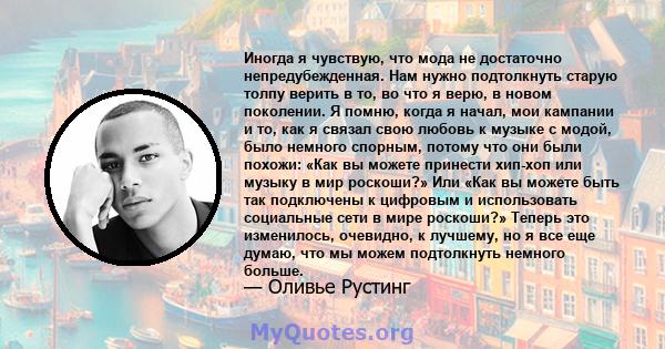 Иногда я чувствую, что мода не достаточно непредубежденная. Нам нужно подтолкнуть старую толпу верить в то, во что я верю, в новом поколении. Я помню, когда я начал, мои кампании и то, как я связал свою любовь к музыке