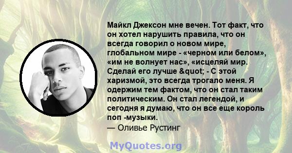 Майкл Джексон мне вечен. Тот факт, что он хотел нарушить правила, что он всегда говорил о новом мире, глобальном мире - «черном или белом», «им не волнует нас», «исцеляй мир. Сделай его лучше " - С этой харизмой,