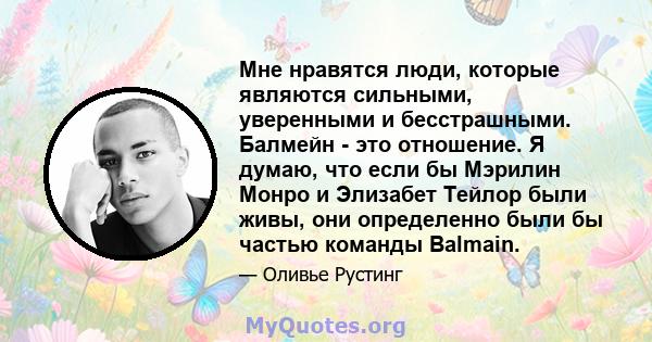 Мне нравятся люди, которые являются сильными, уверенными и бесстрашными. Балмейн - это отношение. Я думаю, что если бы Мэрилин Монро и Элизабет Тейлор были живы, они определенно были бы частью команды Balmain.