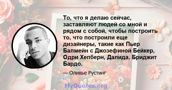 То, что я делаю сейчас, заставляют людей со мной и рядом с собой, чтобы построить то, что построили еще дизайнеры, такие как Пьер Балмейн с Джозефиной Бейкер, Одри Хепберн, Далида, Бриджит Бардо.