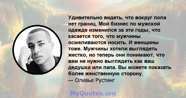 Удивительно видеть, что вокруг пола нет границ. Мой бизнес по мужской одежде изменился за эти годы, что касается того, что мужчины осмеливаются носить. И женщины тоже. Мужчины хотели выглядеть жестко, но теперь они