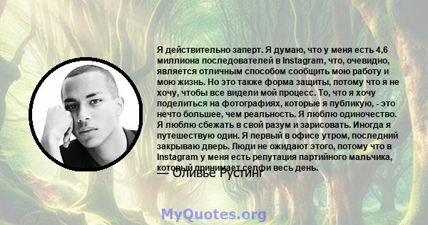 Я действительно заперт. Я думаю, что у меня есть 4,6 миллиона последователей в Instagram, что, очевидно, является отличным способом сообщить мою работу и мою жизнь. Но это также форма защиты, потому что я не хочу, чтобы 