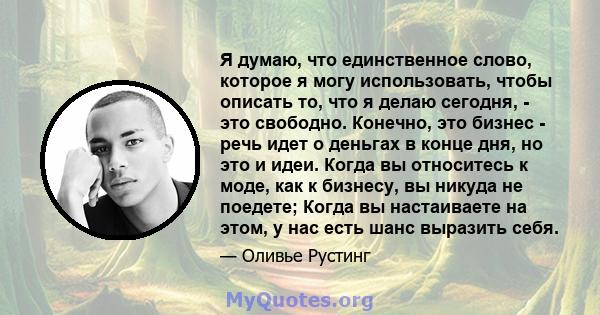 Я думаю, что единственное слово, которое я могу использовать, чтобы описать то, что я делаю сегодня, - это свободно. Конечно, это бизнес - речь идет о деньгах в конце дня, но это и идеи. Когда вы относитесь к моде, как