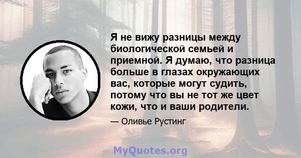 Я не вижу разницы между биологической семьей и приемной. Я думаю, что разница больше в глазах окружающих вас, которые могут судить, потому что вы не тот же цвет кожи, что и ваши родители.