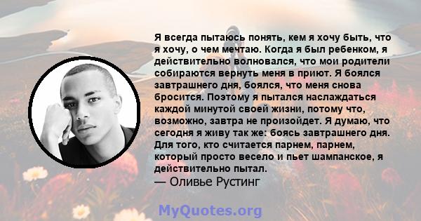 Я всегда пытаюсь понять, кем я хочу быть, что я хочу, о чем мечтаю. Когда я был ребенком, я действительно волновался, что мои родители собираются вернуть меня в приют. Я боялся завтрашнего дня, боялся, что меня снова