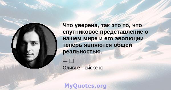 Что уверена, так это то, что спутниковое представление о нашем мире и его эволюции теперь являются общей реальностью.