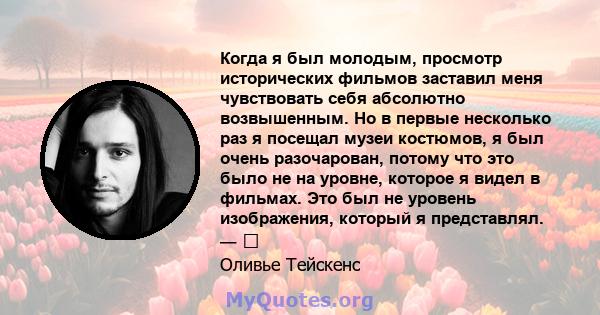 Когда я был молодым, просмотр исторических фильмов заставил меня чувствовать себя абсолютно возвышенным. Но в первые несколько раз я посещал музеи костюмов, я был очень разочарован, потому что это было не на уровне,