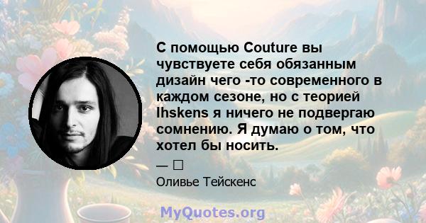 С помощью Couture вы чувствуете себя обязанным дизайн чего -то современного в каждом сезоне, но с теорией Ihskens я ничего не подвергаю сомнению. Я думаю о том, что хотел бы носить.