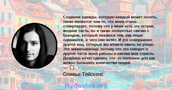 Создание одежды, которую каждый может носить, также является чем-то, что меня очень стимулирует, потому что у меня есть эта острая, модная часть, но я также полностью связан с брендом, который оказался тем, как люди