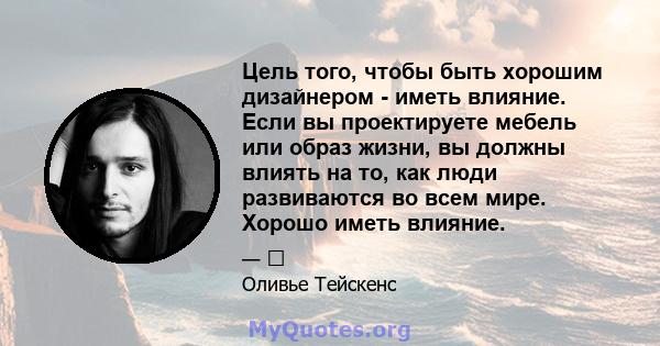 Цель того, чтобы быть хорошим дизайнером - иметь влияние. Если вы проектируете мебель или образ жизни, вы должны влиять на то, как люди развиваются во всем мире. Хорошо иметь влияние.