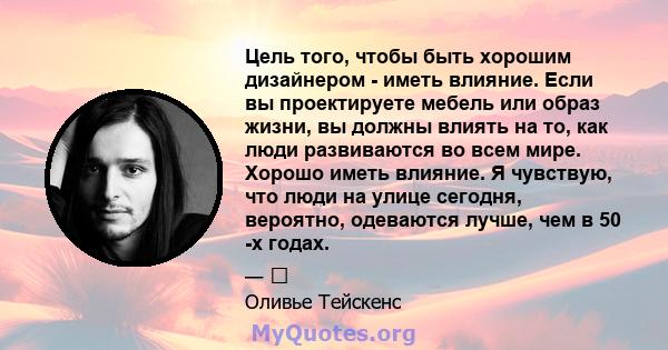 Цель того, чтобы быть хорошим дизайнером - иметь влияние. Если вы проектируете мебель или образ жизни, вы должны влиять на то, как люди развиваются во всем мире. Хорошо иметь влияние. Я чувствую, что люди на улице