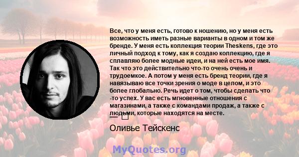 Все, что у меня есть, готово к ношению, но у меня есть возможность иметь разные варианты в одном и том же бренде. У меня есть коллекция теории Theskens, где это личный подход к тому, как я создаю коллекцию, где я