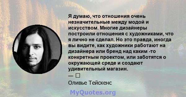 Я думаю, что отношения очень незначительные между модой и искусством. Многие дизайнеры построили отношения с художниками, что я лично не сделал. Но это правда, иногда вы видите, как художники работают на дизайнера или