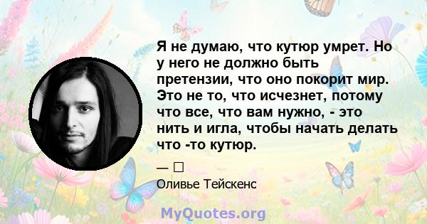 Я не думаю, что кутюр умрет. Но у него не должно быть претензии, что оно покорит мир. Это не то, что исчезнет, ​​потому что все, что вам нужно, - это нить и игла, чтобы начать делать что -то кутюр.