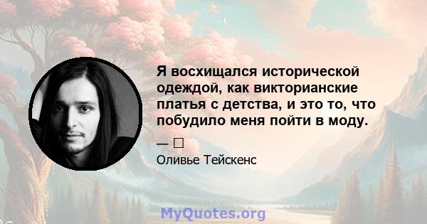 Я восхищался исторической одеждой, как викторианские платья с детства, и это то, что побудило меня пойти в моду.