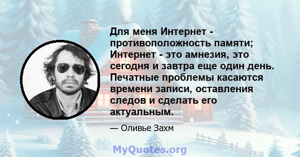 Для меня Интернет - противоположность памяти; Интернет - это амнезия, это сегодня и завтра еще один день. Печатные проблемы касаются времени записи, оставления следов и сделать его актуальным.