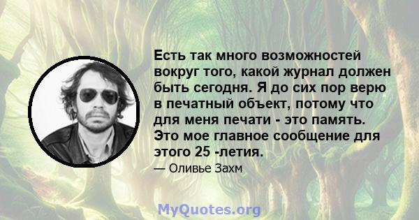 Есть так много возможностей вокруг того, какой журнал должен быть сегодня. Я до сих пор верю в печатный объект, потому что для меня печати - это память. Это мое главное сообщение для этого 25 -летия.