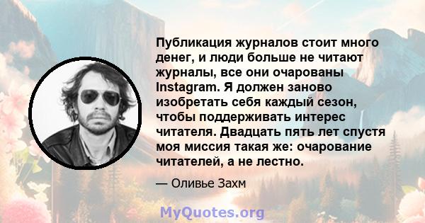 Публикация журналов стоит много денег, и люди больше не читают журналы, все они очарованы Instagram. Я должен заново изобретать себя каждый сезон, чтобы поддерживать интерес читателя. Двадцать пять лет спустя моя миссия 