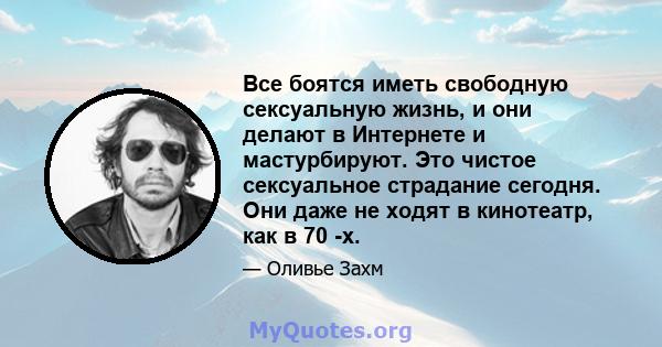 Все боятся иметь свободную сексуальную жизнь, и они делают в Интернете и мастурбируют. Это чистое сексуальное страдание сегодня. Они даже не ходят в кинотеатр, как в 70 -х.