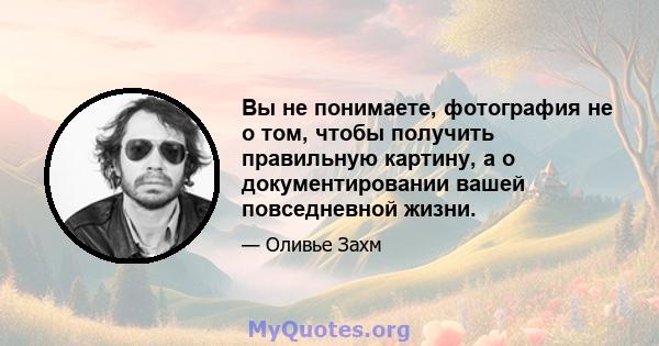 Вы не понимаете, фотография не о том, чтобы получить правильную картину, а о документировании вашей повседневной жизни.