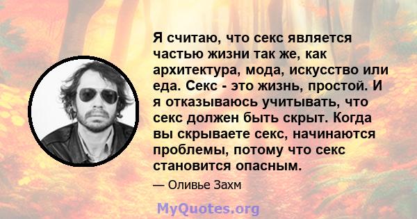 Я считаю, что секс является частью жизни так же, как архитектура, мода, искусство или еда. Секс - это жизнь, простой. И я отказываюсь учитывать, что секс должен быть скрыт. Когда вы скрываете секс, начинаются проблемы,