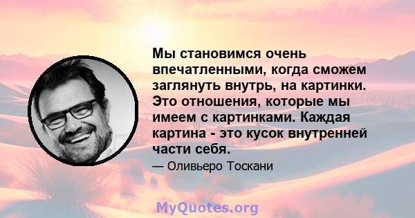 Мы становимся очень впечатленными, когда сможем заглянуть внутрь, на картинки. Это отношения, которые мы имеем с картинками. Каждая картина - это кусок внутренней части себя.