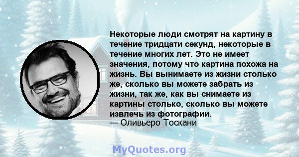 Некоторые люди смотрят на картину в течение тридцати секунд, некоторые в течение многих лет. Это не имеет значения, потому что картина похожа на жизнь. Вы вынимаете из жизни столько же, сколько вы можете забрать из