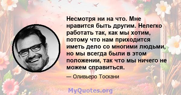 Несмотря ни на что. Мне нравится быть другим. Нелегко работать так, как мы хотим, потому что нам приходится иметь дело со многими людьми, но мы всегда были в этом положении, так что мы ничего не можем справиться.