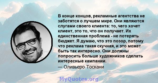 В конце концов, рекламные агентства не заботятся о лучшем мире. Они являются слугами своего клиента: то, чего хочет клиент, это то, что он получает. Их единственная проблема - не потерять бюджет. Я думаю, что это позор, 