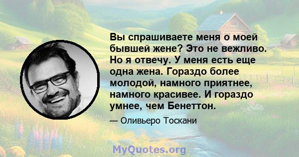 Вы спрашиваете меня о моей бывшей жене? Это не вежливо. Но я отвечу. У меня есть еще одна жена. Гораздо более молодой, намного приятнее, намного красивее. И гораздо умнее, чем Бенеттон.