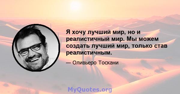 Я хочу лучший мир, но и реалистичный мир. Мы можем создать лучший мир, только став реалистичным.