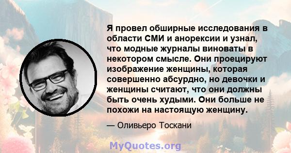 Я провел обширные исследования в области СМИ и анорексии и узнал, что модные журналы виноваты в некотором смысле. Они проецируют изображение женщины, которая совершенно абсурдно, но девочки и женщины считают, что они