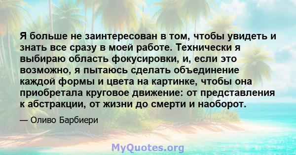 Я больше не заинтересован в том, чтобы увидеть и знать все сразу в моей работе. Технически я выбираю область фокусировки, и, если это возможно, я пытаюсь сделать объединение каждой формы и цвета на картинке, чтобы она