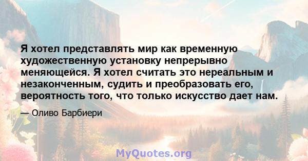 Я хотел представлять мир как временную художественную установку непрерывно меняющейся. Я хотел считать это нереальным и незаконченным, судить и преобразовать его, вероятность того, что только искусство дает нам.