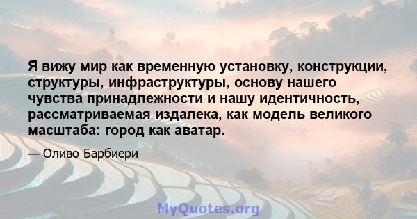 Я вижу мир как временную установку, конструкции, структуры, инфраструктуры, основу нашего чувства принадлежности и нашу идентичность, рассматриваемая издалека, как модель великого масштаба: город как аватар.