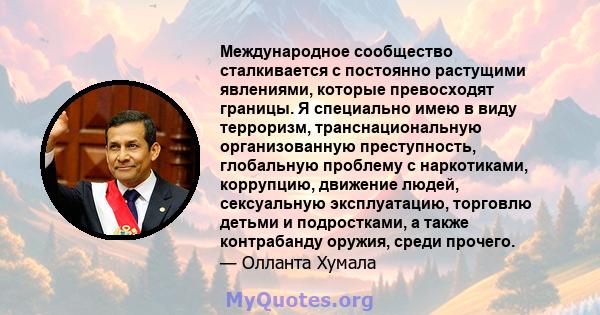 Международное сообщество сталкивается с постоянно растущими явлениями, которые превосходят границы. Я специально имею в виду терроризм, транснациональную организованную преступность, глобальную проблему с наркотиками,