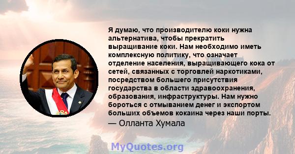 Я думаю, что производителю коки нужна альтернатива, чтобы прекратить выращивание коки. Нам необходимо иметь комплексную политику, что означает отделение населения, выращивающего кока от сетей, связанных с торговлей