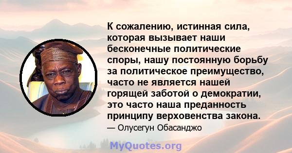 К сожалению, истинная сила, которая вызывает наши бесконечные политические споры, нашу постоянную борьбу за политическое преимущество, часто не является нашей горящей заботой о демократии, это часто наша преданность