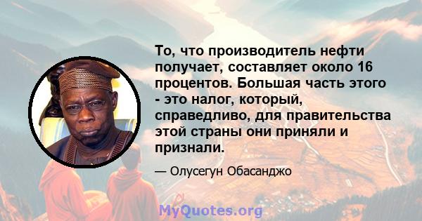 То, что производитель нефти получает, составляет около 16 процентов. Большая часть этого - это налог, который, справедливо, для правительства этой страны они приняли и признали.