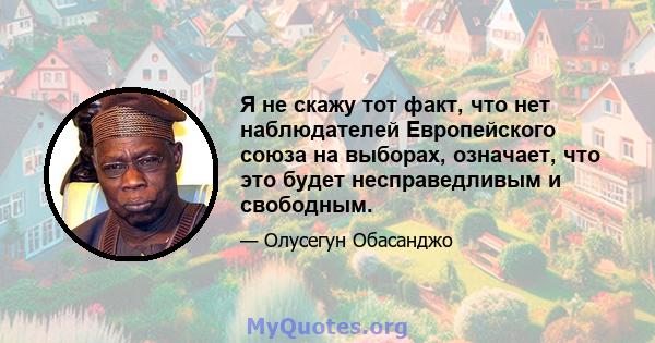 Я не скажу тот факт, что нет наблюдателей Европейского союза на выборах, означает, что это будет несправедливым и свободным.