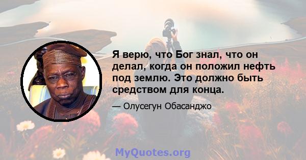 Я верю, что Бог знал, что он делал, когда он положил нефть под землю. Это должно быть средством для конца.