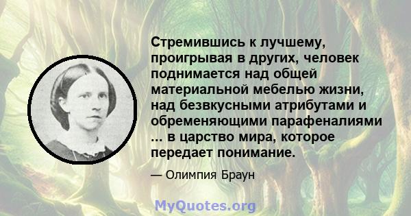 Стремившись к лучшему, проигрывая в других, человек поднимается над общей материальной мебелью жизни, над безвкусными атрибутами и обременяющими парафеналиями ... в царство мира, которое передает понимание.