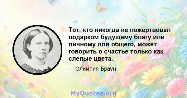 Тот, кто никогда не пожертвовал подарком будущему благу или личному для общего, может говорить о счастье только как слепые цвета.