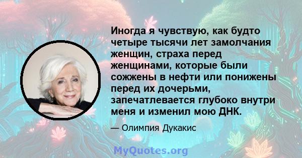 Иногда я чувствую, как будто четыре тысячи лет замолчания женщин, страха перед женщинами, которые были сожжены в нефти или понижены перед их дочерьми, запечатлевается глубоко внутри меня и изменил мою ДНК.