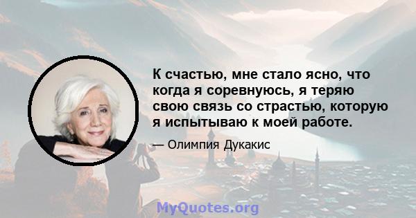 К счастью, мне стало ясно, что когда я соревнуюсь, я теряю свою связь со страстью, которую я испытываю к моей работе.