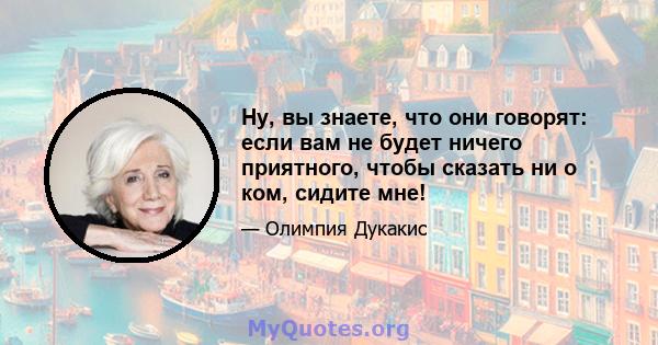 Ну, вы знаете, что они говорят: если вам не будет ничего приятного, чтобы сказать ни о ком, сидите мне!